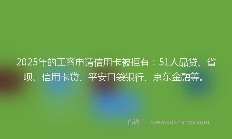 2025年的工商申请信用卡被拒有：51人品贷、省呗、信用卡贷、平安口袋银行、京东金融等。