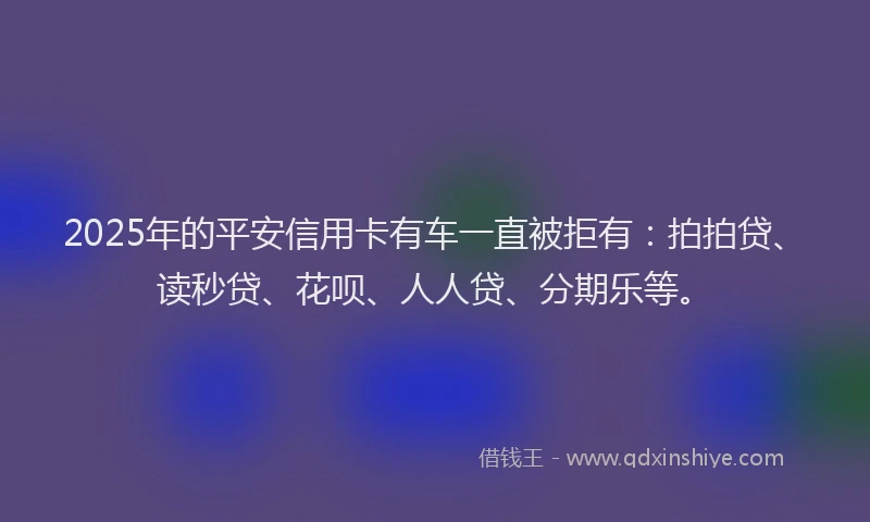 2025年的平安信用卡有车一直被拒有：拍拍贷、读秒贷、花呗、人人贷、分期乐等。