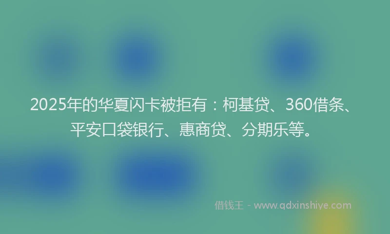 2025年的华夏闪卡被拒有：柯基贷、360借条、平安口袋银行、惠商贷、分期乐等。