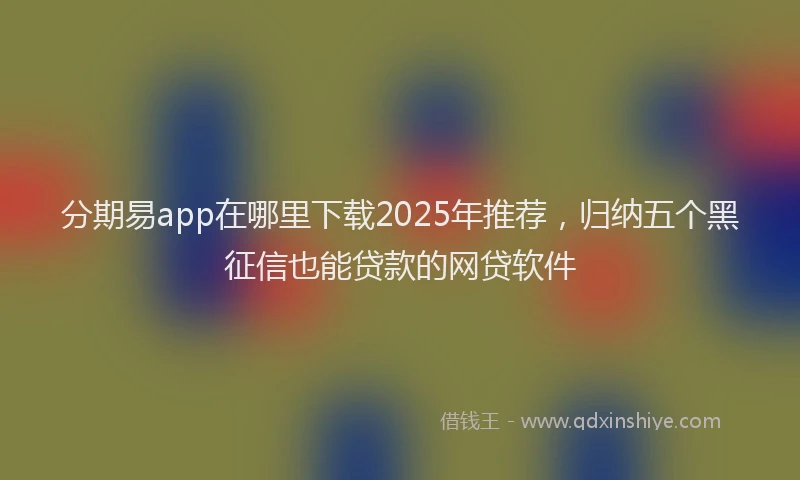 分期易app在哪里下载2025年推荐，归纳五个黑征信也能贷款的网贷软件