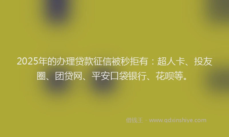 2025年的办理贷款征信被秒拒有：超人卡、投友圈、团贷网、平安口袋银行、花呗等。