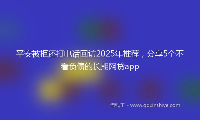 平安被拒还打电话回访2025年推荐，分享5个不看负债的长期网贷app