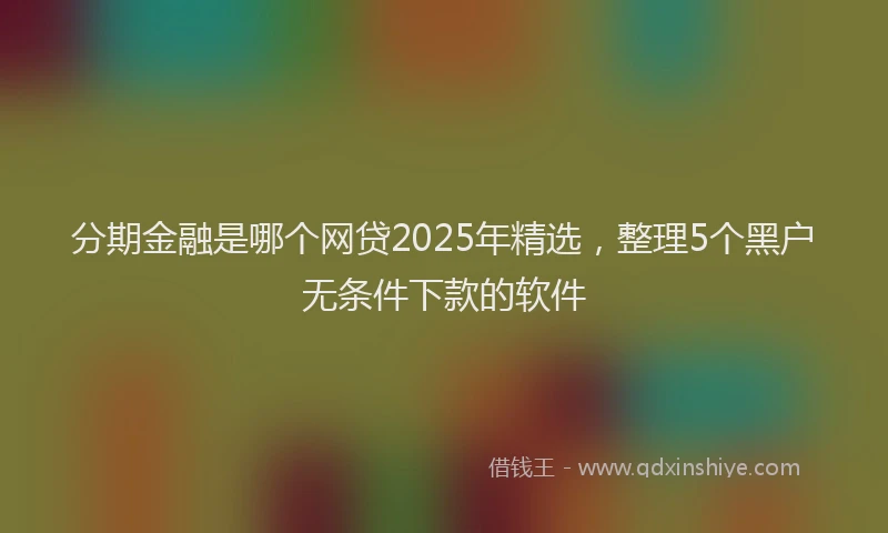 分期金融是哪个网贷2025年精选，整理5个黑户无条件下款的软件