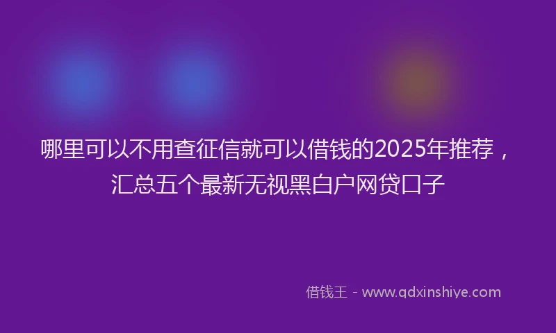 哪里可以不用查征信就可以借钱的2025年推荐，汇总五个最新无视黑白户网贷口子