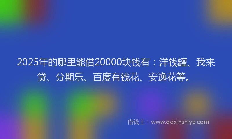 2025年的哪里能借20000块钱有：洋钱罐、我来贷、分期乐、百度有钱花、安逸花等。