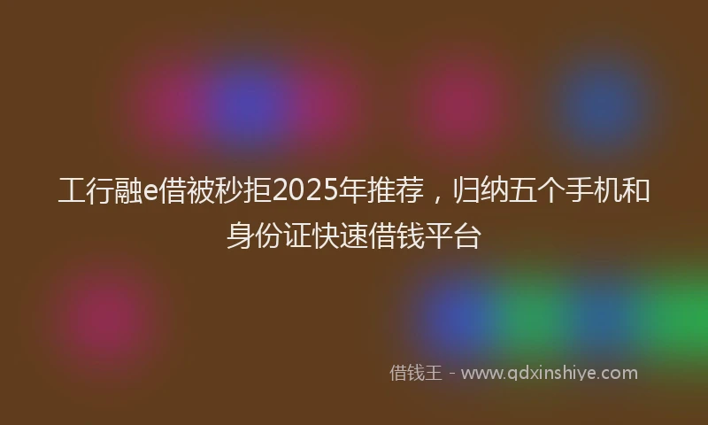 工行融e借被秒拒2025年推荐，归纳五个手机和身份证快速借钱平台
