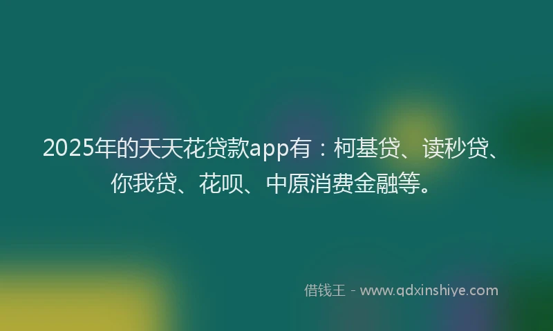 2025年的天天花贷款app有：柯基贷、读秒贷、你我贷、花呗、中原消费金融等。