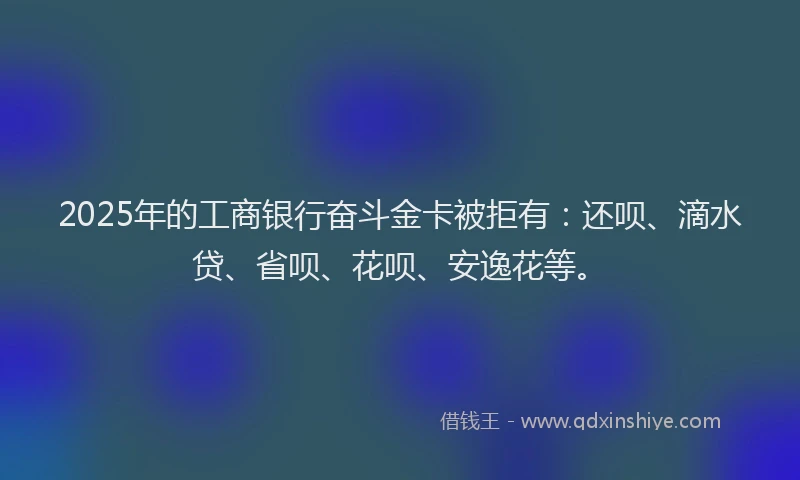 2025年的工商银行奋斗金卡被拒有：还呗、滴水贷、省呗、花呗、安逸花等。