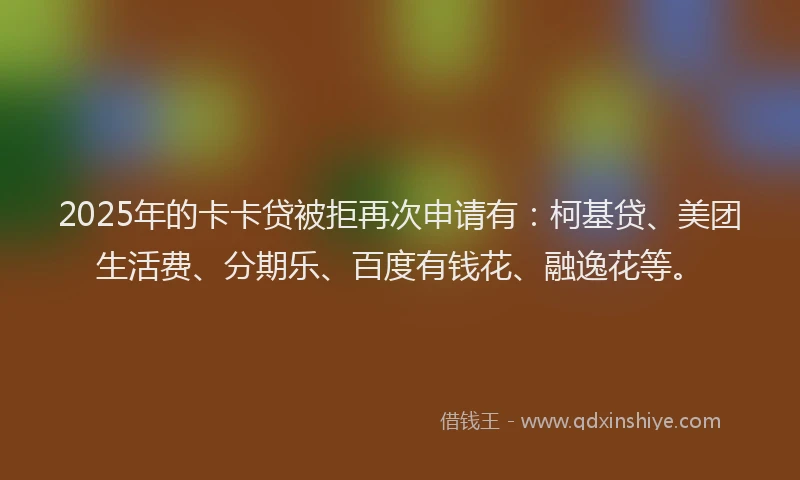 2025年的卡卡贷被拒再次申请有：柯基贷、美团生活费、分期乐、百度有钱花、融逸花等。
