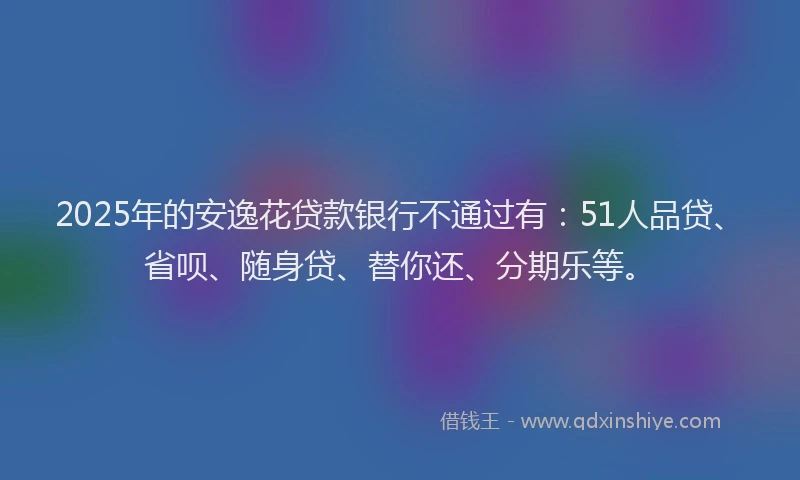 2025年的安逸花贷款银行不通过有：51人品贷、省呗、随身贷、替你还、分期乐等。