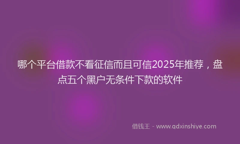 哪个平台借款不看征信而且可信2025年推荐，盘点五个黑户无条件下款的软件