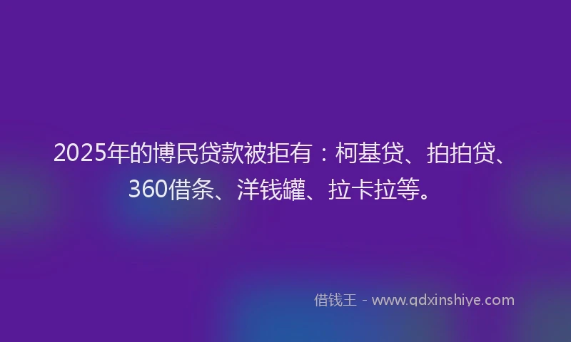 2025年的博民贷款被拒有：柯基贷、拍拍贷、360借条、洋钱罐、拉卡拉等。