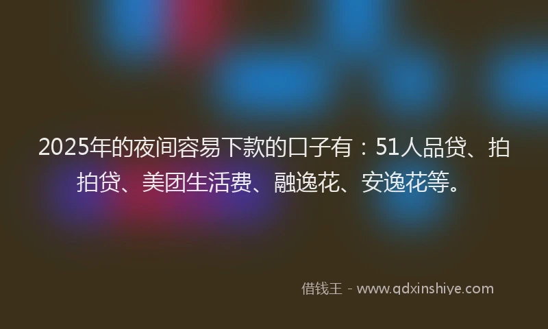2025年的夜间容易下款的口子有：51人品贷、拍拍贷、美团生活费、融逸花、安逸花等。