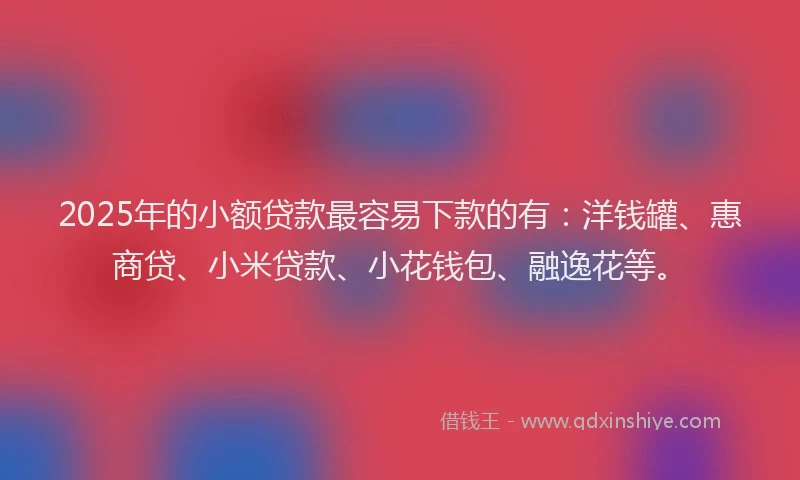 2025年的小额贷款最容易下款的有：洋钱罐、惠商贷、小米贷款、小花钱包、融逸花等。
