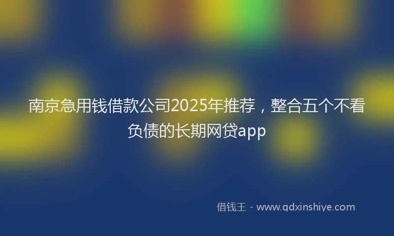 南京急用钱借款公司2025年推荐，整合五个不看负债的长期网贷app