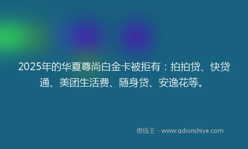 2025年的华夏尊尚白金卡被拒有：拍拍贷、快贷通、美团生活费、随身贷、安逸花等。