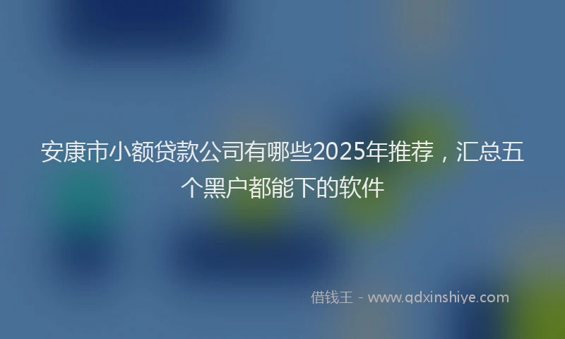 安康市小额贷款公司有哪些2025年推荐，汇总五个黑户都能下的软件