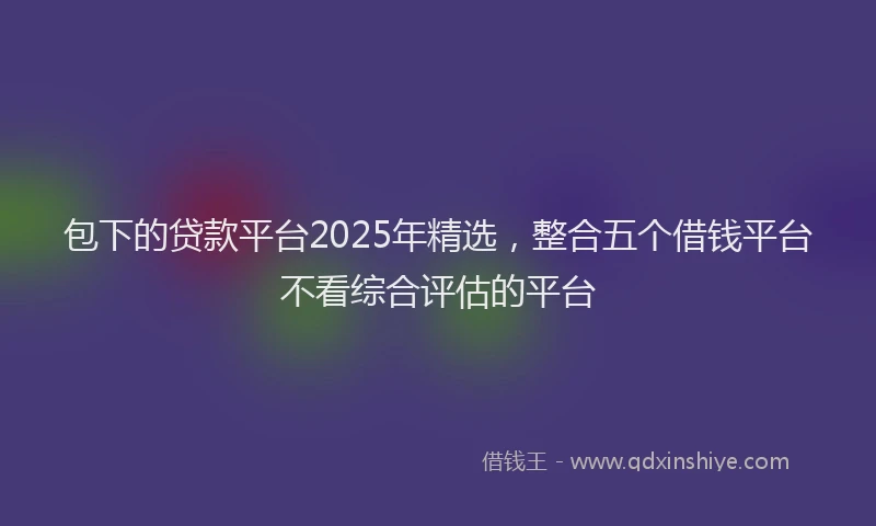 包下的贷款平台2025年精选，整合五个借钱平台不看综合评估的平台