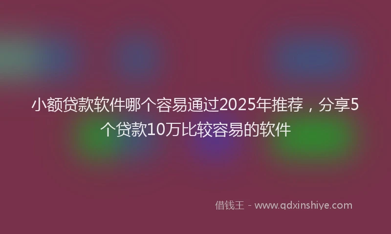 小额贷款软件哪个容易通过2025年推荐，分享5个贷款10万比较容易的软件
