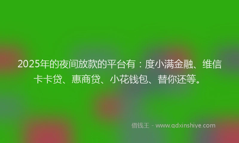 2025年的夜间放款的平台有：度小满金融、维信卡卡贷、惠商贷、小花钱包、替你还等。