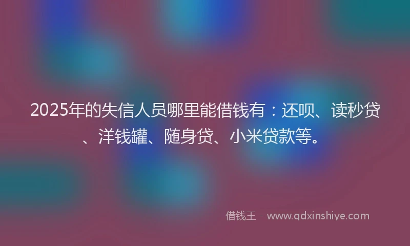 2025年的失信人员哪里能借钱有：还呗、读秒贷、洋钱罐、随身贷、小米贷款等。