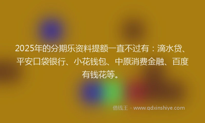 2025年的分期乐资料提额一直不过有：滴水贷、平安口袋银行、小花钱包、中原消费金融、百度有钱花等。