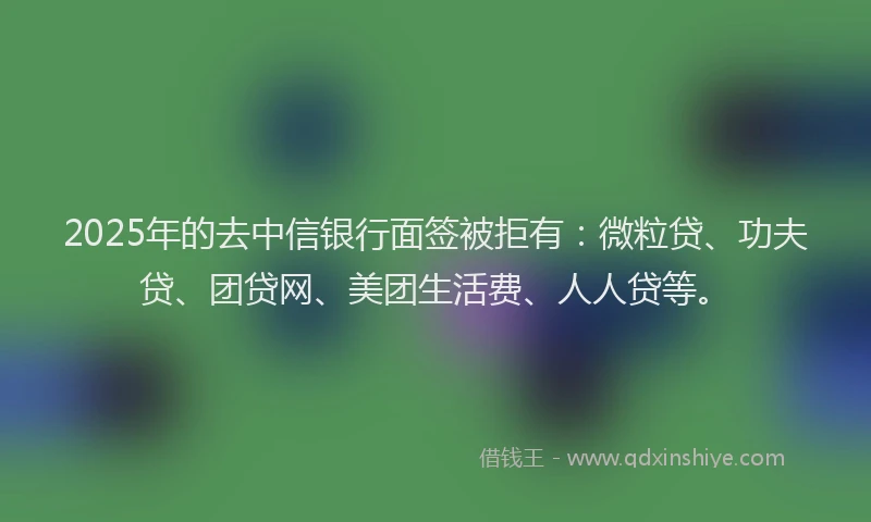 2025年的去中信银行面签被拒有：微粒贷、功夫贷、团贷网、美团生活费、人人贷等。