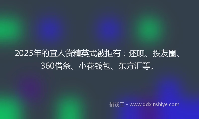 2025年的宜人贷精英式被拒有：还呗、投友圈、360借条、小花钱包、东方汇等。