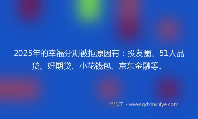 2025年的幸福分期被拒原因有：投友圈、51人品贷、好期贷、小花钱包、京东金融等。