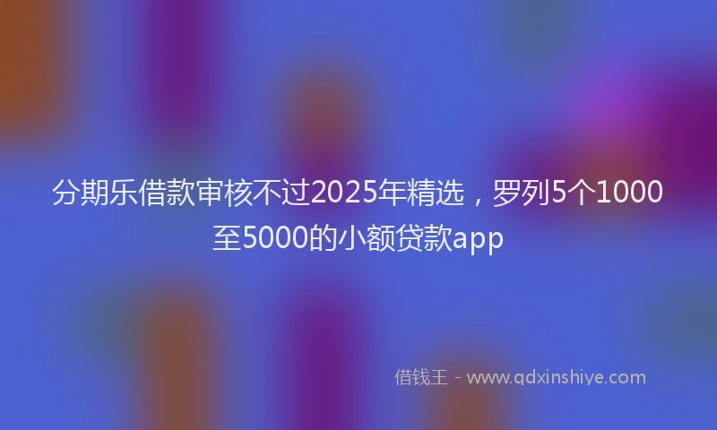 分期乐借款审核不过2025年精选，罗列5个1000至5000的小额贷款app