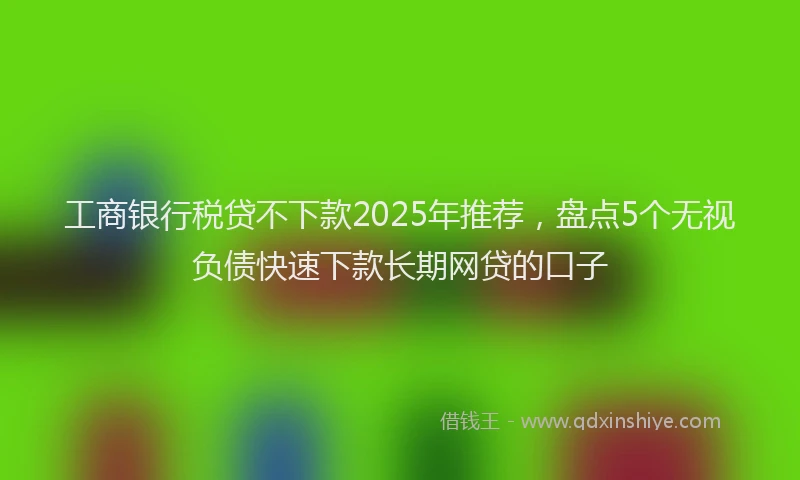 工商银行税贷不下款2025年推荐，盘点5个无视负债快速下款长期网贷的口子