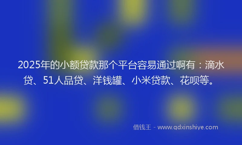 2025年的小额贷款那个平台容易通过啊有：滴水贷、51人品贷、洋钱罐、小米贷款、花呗等。