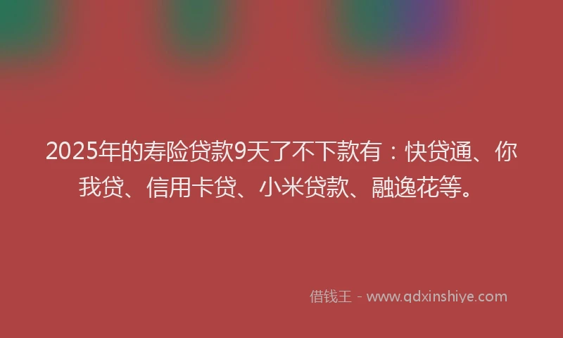 2025年的寿险贷款9天了不下款有：快贷通、你我贷、信用卡贷、小米贷款、融逸花等。