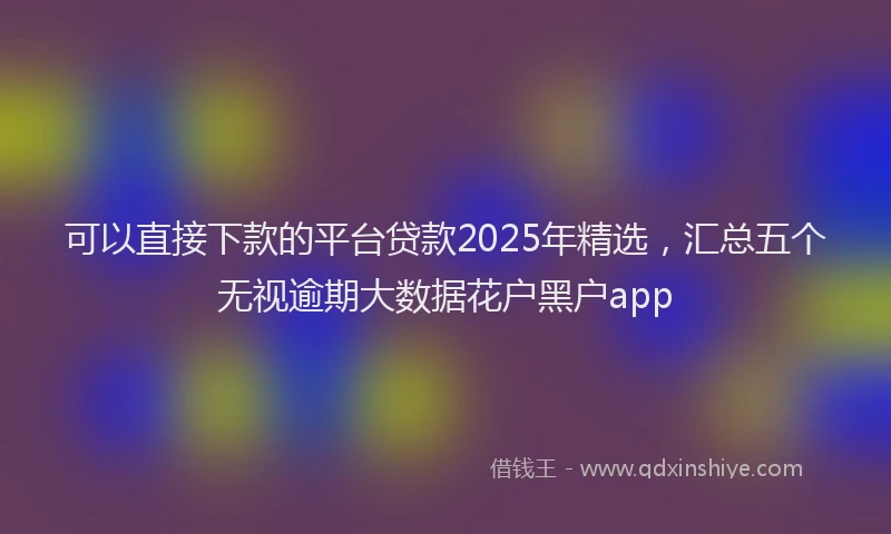 可以直接下款的平台贷款2025年精选，汇总五个无视逾期大数据花户黑户app