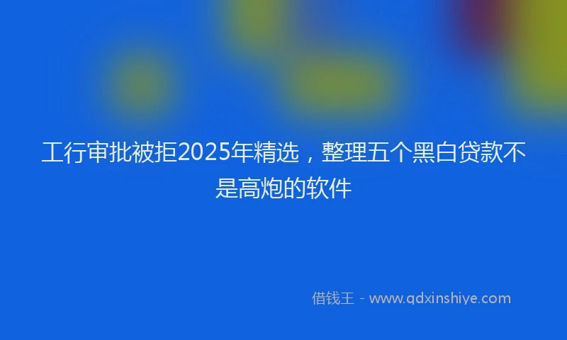 工行审批被拒2025年精选，整理五个黑白贷款不是高炮的软件