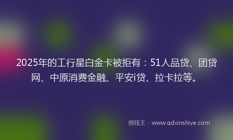 2025年的工行星白金卡被拒有：51人品贷、团贷网、中原消费金融、平安i贷、拉卡拉等。