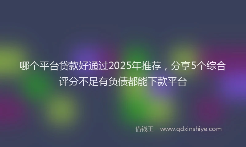 哪个平台贷款好通过2025年推荐，分享5个综合评分不足有负债都能下款平台