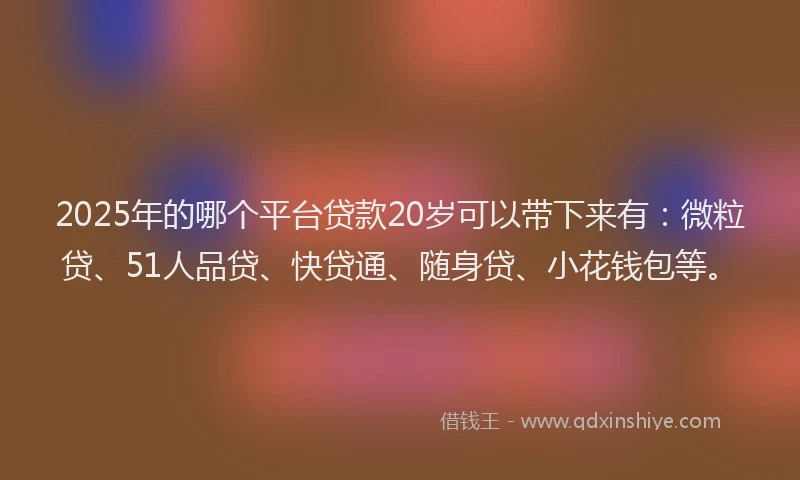 2025年的哪个平台贷款20岁可以带下来有：微粒贷、51人品贷、快贷通、随身贷、小花钱包等。