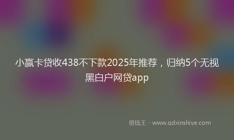 小赢卡贷收438不下款2025年推荐，归纳5个无视黑白户网贷app