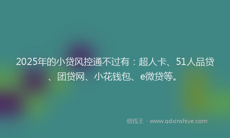 2025年的小贷风控通不过有：超人卡、51人品贷、团贷网、小花钱包、e微贷等。