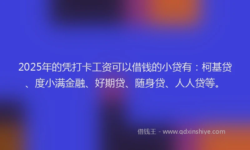 2025年的凭打卡工资可以借钱的小贷有：柯基贷、度小满金融、好期贷、随身贷、人人贷等。