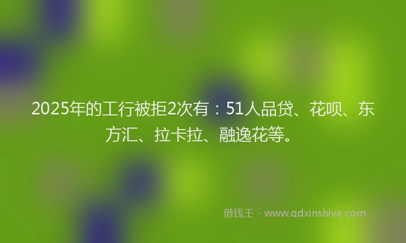 2025年的工行被拒2次有：51人品贷、花呗、东方汇、拉卡拉、融逸花等。