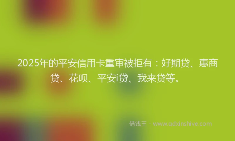 2025年的平安信用卡重审被拒有：好期贷、惠商贷、花呗、平安i贷、我来贷等。