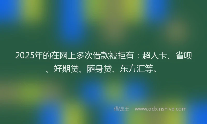 2025年的在网上多次借款被拒有：超人卡、省呗、好期贷、随身贷、东方汇等。