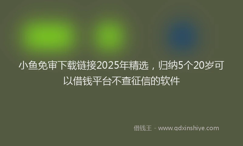 小鱼免审下载链接2025年精选，归纳5个20岁可以借钱平台不查征信的软件