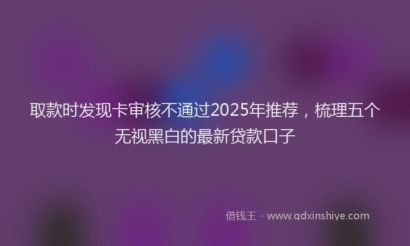 取款时发现卡审核不通过2025年推荐，梳理五个无视黑白的最新贷款口子