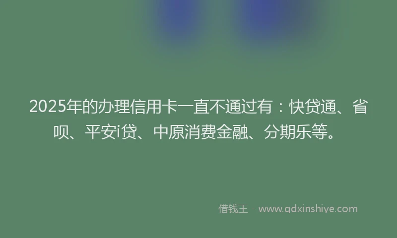 2025年的办理信用卡一直不通过有：快贷通、省呗、平安i贷、中原消费金融、分期乐等。