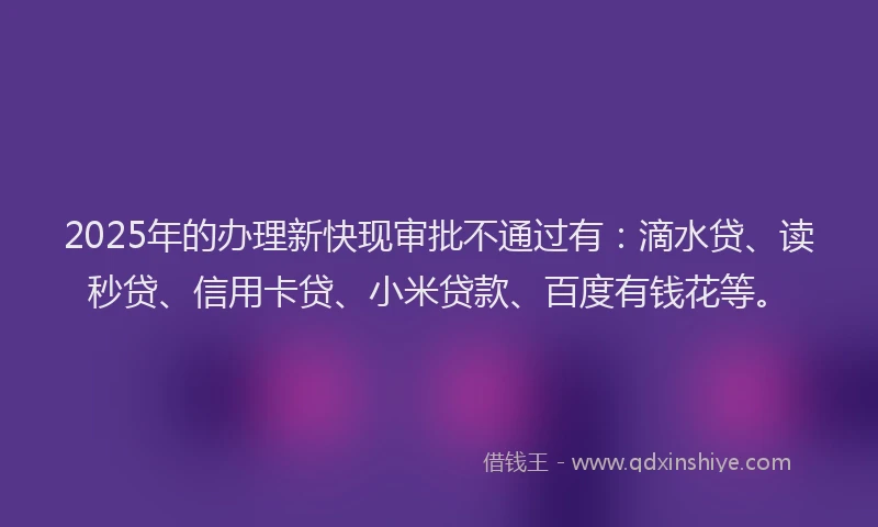 2025年的办理新快现审批不通过有：滴水贷、读秒贷、信用卡贷、小米贷款、百度有钱花等。