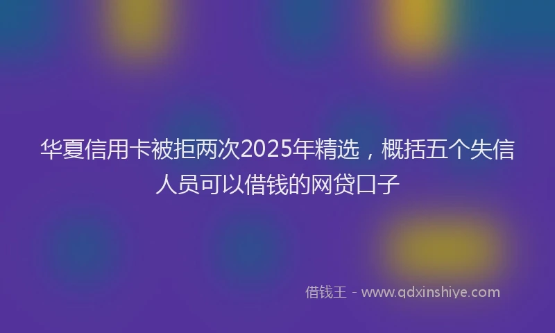 华夏信用卡被拒两次2025年精选，概括五个失信人员可以借钱的网贷口子