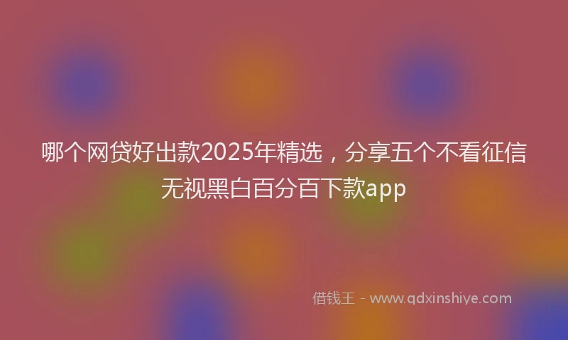 哪个网贷好出款2025年精选，分享五个不看征信无视黑白百分百下款app